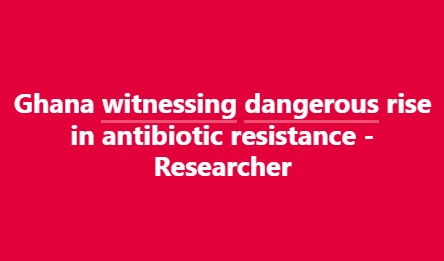 Ghana witnessing dangerous rise in antibiotic resistance - Researcher